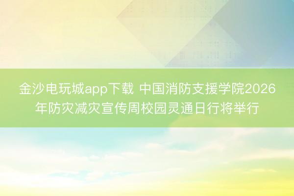 金沙电玩城app下载 中国消防支援学院2026年防灾减灾宣传周校园灵通日行将举行