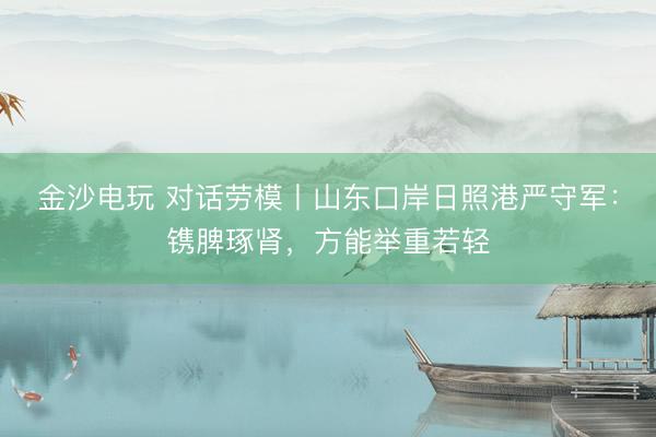 金沙电玩 对话劳模丨山东口岸日照港严守军：镌脾琢肾，方能举重若轻