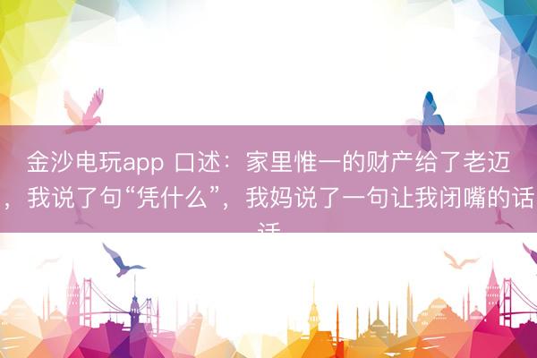 金沙电玩app 口述：家里惟一的财产给了老迈，我说了句“凭什么”，我妈说了一句让我闭嘴的话