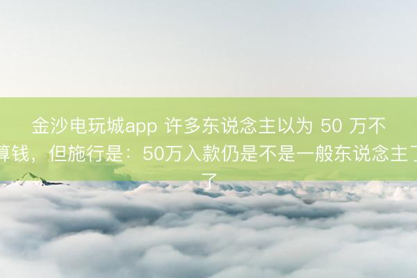 金沙电玩城app 许多东说念主以为 50 万不算钱，但施行是：50万入款仍是不是一般东说念主了