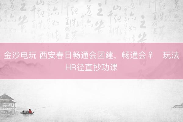 金沙电玩 西安春日畅通会团建，畅通会♀️玩法HR径直抄功课