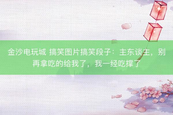 金沙电玩城 搞笑图片搞笑段子：主东谈主，别再拿吃的给我了，我一经吃撑了