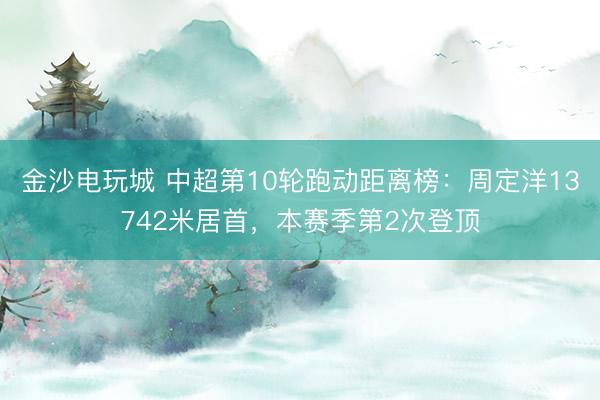 金沙电玩城 中超第10轮跑动距离榜：周定洋13742米居首，本赛季第2次登顶