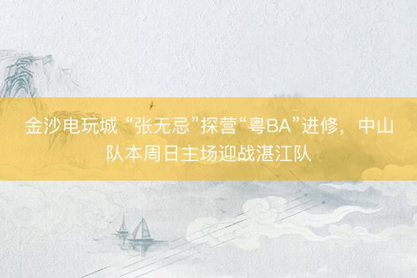 金沙电玩城 “张无忌”探营“粤BA”进修，中山队本周日主场迎战湛江队