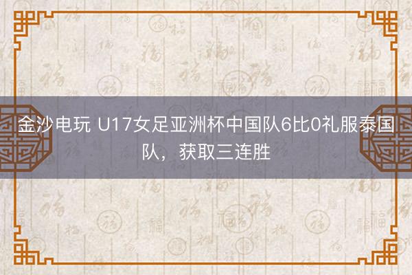 金沙电玩 U17女足亚洲杯中国队6比0礼服泰国队，获取三连胜