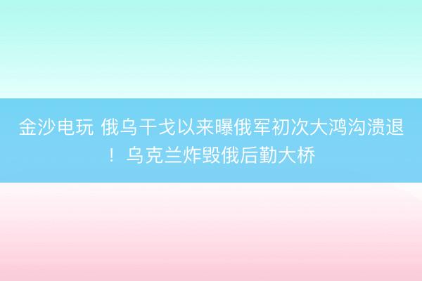 金沙电玩 俄乌干戈以来曝俄军初次大鸿沟溃退！乌克兰炸毁俄后勤大桥