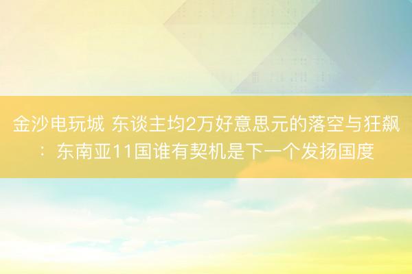 金沙电玩城 东谈主均2万好意思元的落空与狂飙：东南亚11国谁有契机是下一个发扬国度