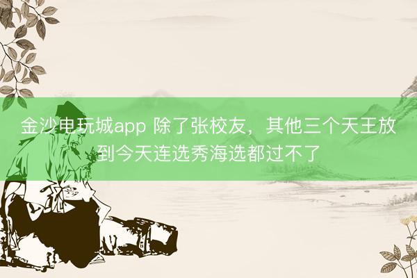 金沙电玩城app 除了张校友，其他三个天王放到今天连选秀海选都过不了