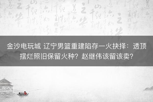 金沙电玩城 辽宁男篮重建陷存一火抉择：透顶摆烂照旧保留火种？赵继伟该留该卖？