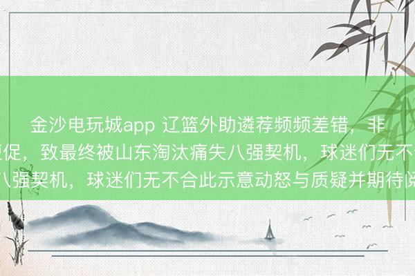 金沙电玩城app 辽篮外助遴荐频频差错，非实力不及而是渠说念短促，致最终被山东淘汰痛失八强契机，球迷们无不合此示意动怒与质疑并期待阅兵