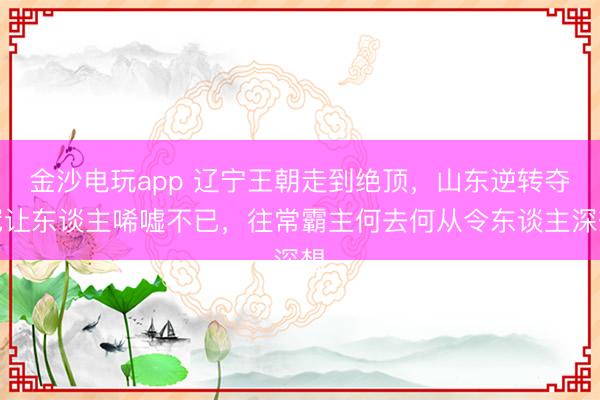 金沙电玩app 辽宁王朝走到绝顶，山东逆转夺冠让东谈主唏嘘不已，往常霸主何去何从令东谈主深想