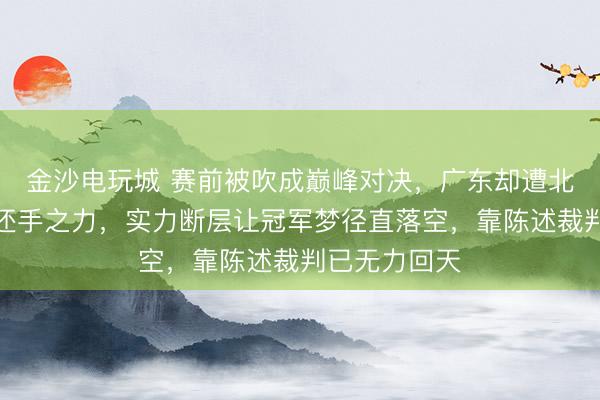 金沙电玩城 赛前被吹成巅峰对决，广东却遭北京吊打毫无还手之力，实力断层让冠军梦径直落空，靠陈述裁判已无力回天