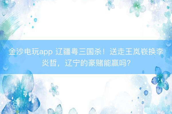 金沙电玩app 辽疆粤三国杀！送走王岚嵚换李炎哲，辽宁的豪赌能赢吗？