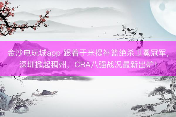 金沙电玩城app 跟着于米提补篮绝杀卫冕冠军，深圳掀起稠州，CBA八强战况最新出炉！
